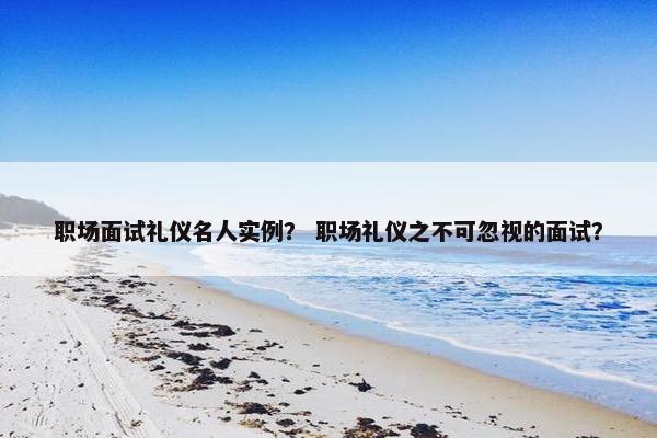 职场面试礼仪名人实例？ 职场礼仪之不可忽视的面试？