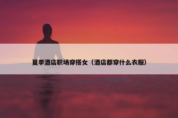 夏季酒店职场穿搭女（酒店都穿什么衣服）