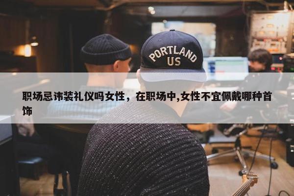 职场忌讳装礼仪吗女性，在职场中,女性不宜佩戴哪种首饰