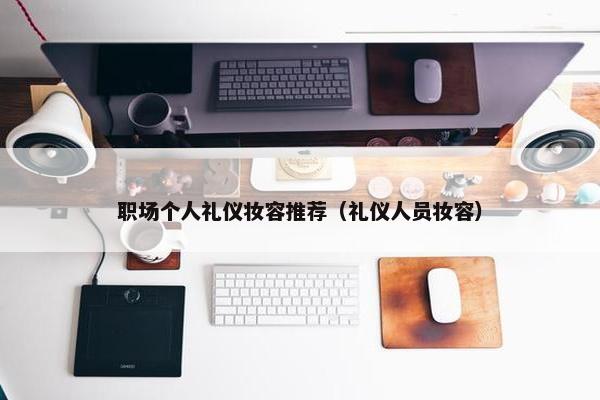 职场个人礼仪妆容推荐（礼仪人员妆容）