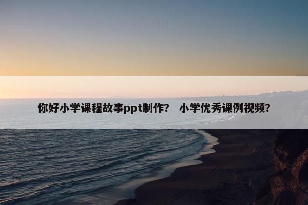 你好小学课程故事ppt制作？ 小学优秀课例视频？