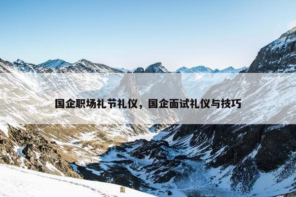 国企职场礼节礼仪，国企面试礼仪与技巧