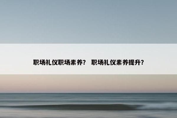 职场礼仪职场素养？ 职场礼仪素养提升？