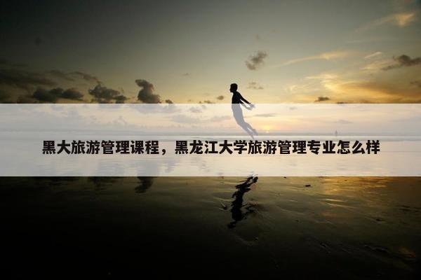 黑大旅游管理课程，黑龙江大学旅游管理专业怎么样
