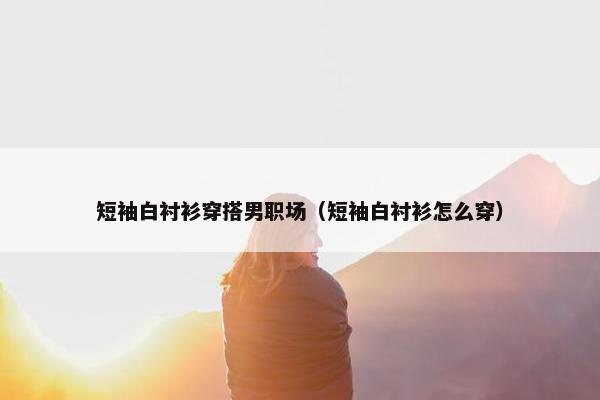 短袖白衬衫穿搭男职场（短袖白衬衫怎么穿）