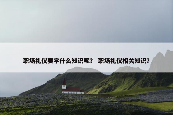 职场礼仪要学什么知识呢？ 职场礼仪相关知识？
