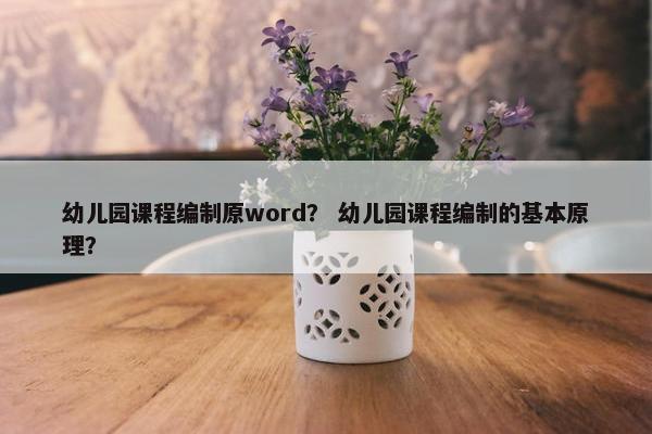 幼儿园课程编制原word？ 幼儿园课程编制的基本原理？