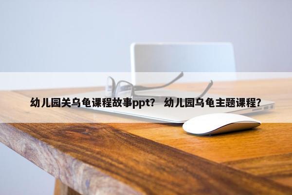 幼儿园关乌龟课程故事ppt？ 幼儿园乌龟主题课程？