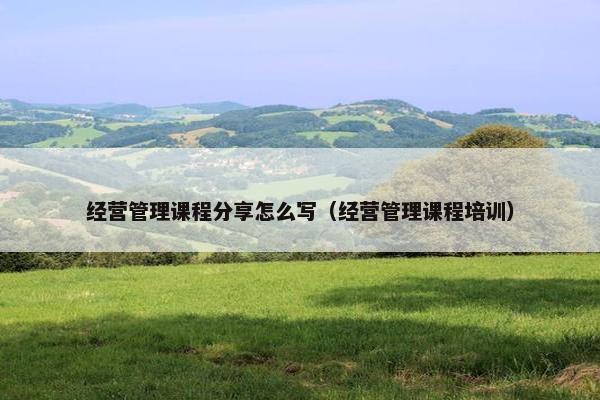 经营管理课程分享怎么写（经营管理课程培训）