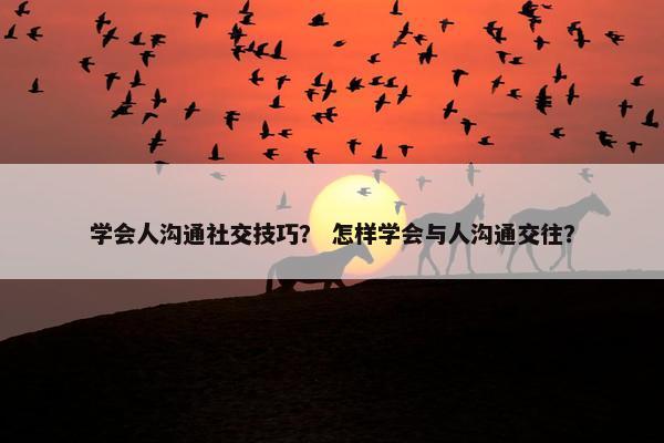 学会人沟通社交技巧？ 怎样学会与人沟通交往？
