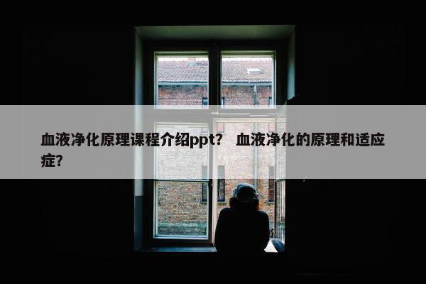 血液净化原理课程介绍ppt？ 血液净化的原理和适应症？
