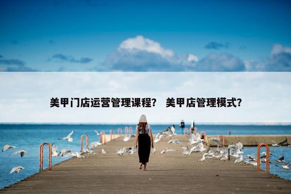 美甲门店运营管理课程？ 美甲店管理模式？