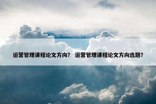 运营管理课程论文方向？ 运营管理课程论文方向选题？