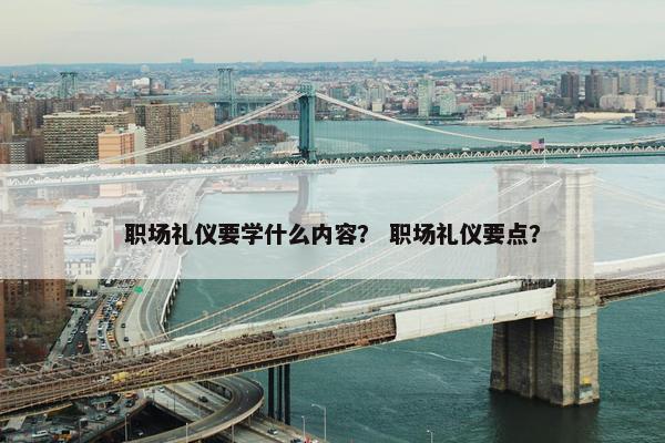 职场礼仪要学什么内容？ 职场礼仪要点？