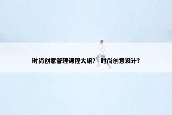 时尚创意管理课程大纲？ 时尚创意设计？