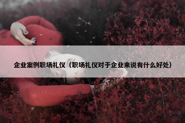 企业案例职场礼仪（职场礼仪对于企业来说有什么好处）