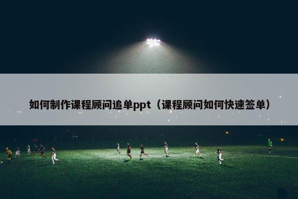 如何制作课程顾问追单ppt（课程顾问如何快速签单）