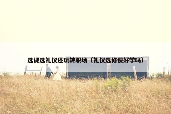 选课选礼仪还玩转职场（礼仪选修课好学吗）