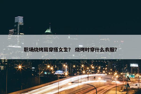 职场烧烤局穿搭女生？ 烧烤时穿什么衣服？