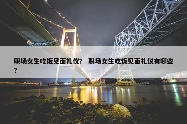 职场女生吃饭见面礼仪？ 职场女生吃饭见面礼仪有哪些？