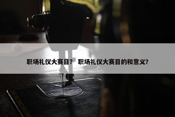 职场礼仪大赛目？ 职场礼仪大赛目的和意义？