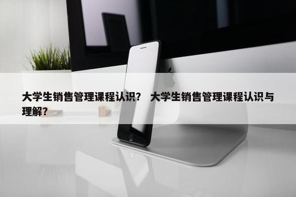 大学生销售管理课程认识？ 大学生销售管理课程认识与理解？