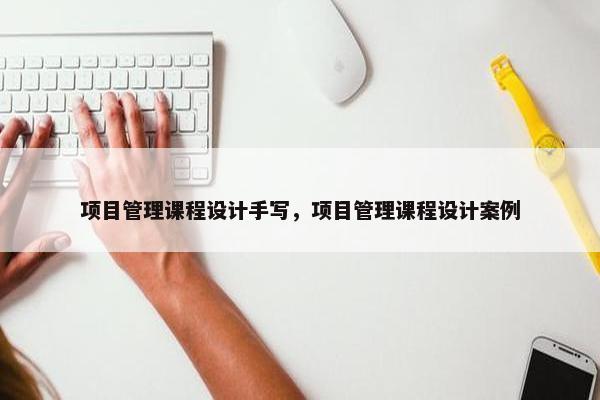 项目管理课程设计手写，项目管理课程设计案例