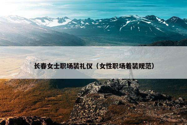长春女士职场装礼仪（女性职场着装规范）