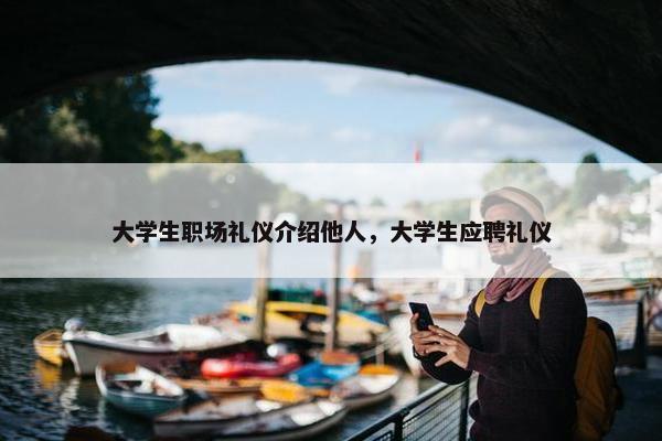 大学生职场礼仪介绍他人，大学生应聘礼仪