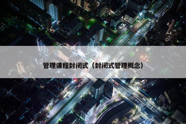 管理课程封闭式（封闭式管理概念）