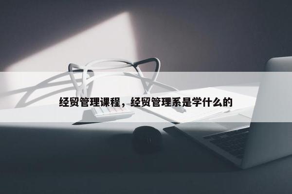 经贸管理课程，经贸管理系是学什么的