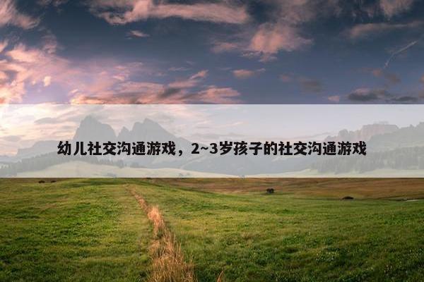 幼儿社交沟通游戏，2～3岁孩子的社交沟通游戏