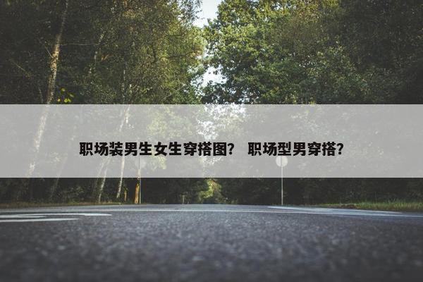 职场装男生女生穿搭图？ 职场型男穿搭？