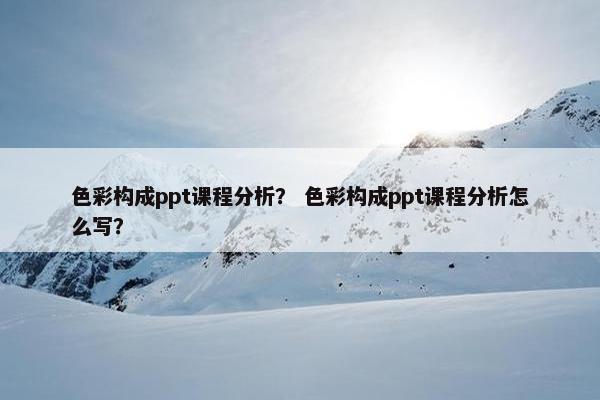色彩构成ppt课程分析？ 色彩构成ppt课程分析怎么写？
