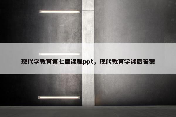 现代学教育第七章课程ppt，现代教育学课后答案