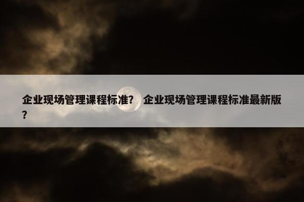 企业现场管理课程标准？ 企业现场管理课程标准最新版？