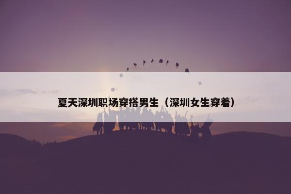 夏天深圳职场穿搭男生（深圳女生穿着）