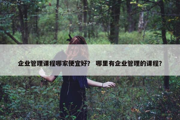 企业管理课程哪家便宜好？ 哪里有企业管理的课程？