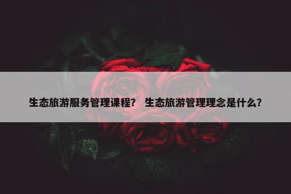生态旅游服务管理课程？ 生态旅游管理理念是什么？