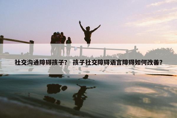 社交沟通障碍孩子？ 孩子社交障碍语言障碍如何改善？