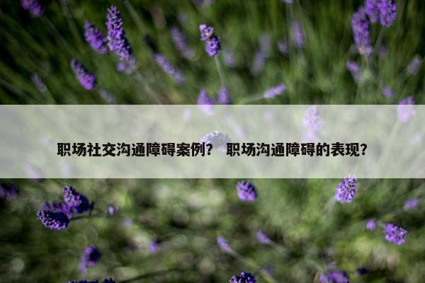 职场社交沟通障碍案例？ 职场沟通障碍的表现？
