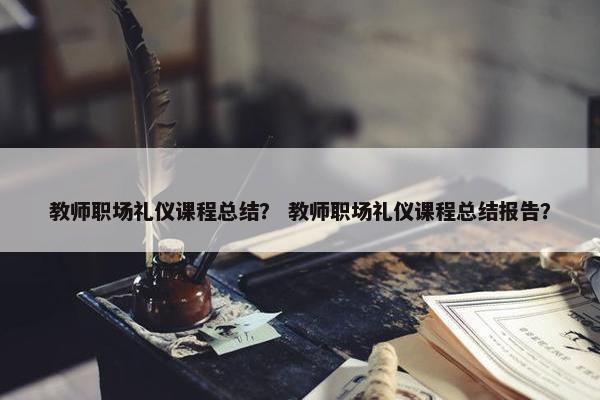教师职场礼仪课程总结？ 教师职场礼仪课程总结报告？