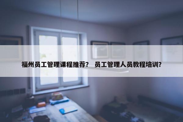 福州员工管理课程推荐？ 员工管理人员教程培训？