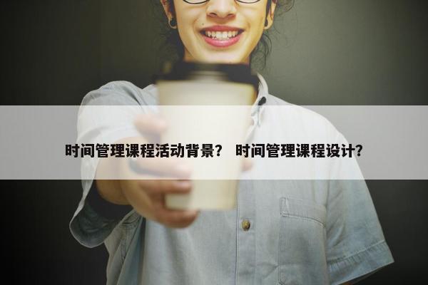 时间管理课程活动背景？ 时间管理课程设计？