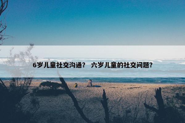 6岁儿童社交沟通？ 六岁儿童的社交问题？