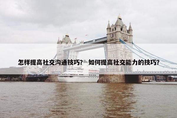 怎样提高社交沟通技巧？ 如何提高社交能力的技巧？