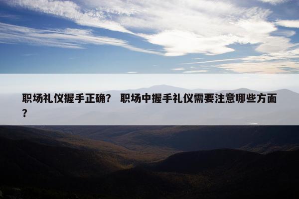 职场礼仪握手正确？ 职场中握手礼仪需要注意哪些方面？