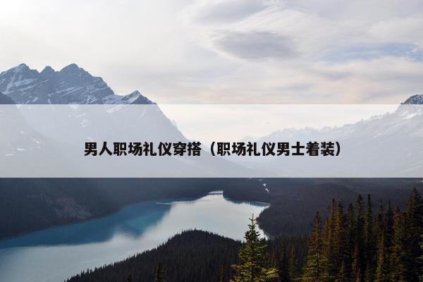 男人职场礼仪穿搭（职场礼仪男士着装）