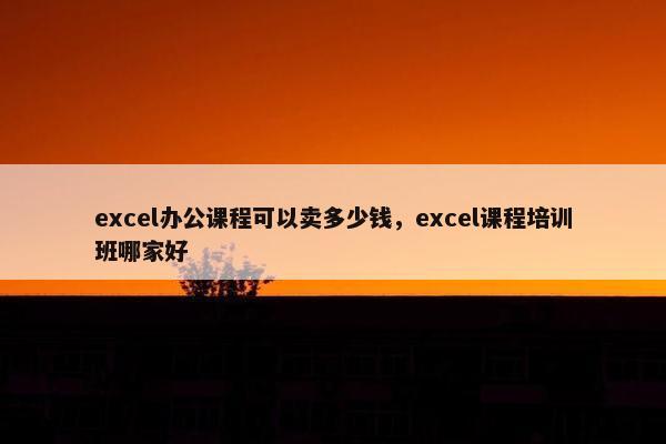 excel办公课程可以卖多少钱，excel课程培训班哪家好