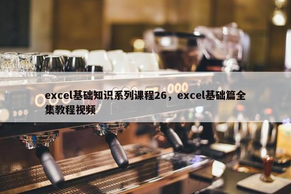 excel基础知识系列课程26，excel基础篇全集教程视频